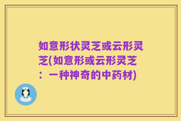 如意形状灵芝或云形灵芝(如意形或云形灵芝:一种神奇的中药材)
