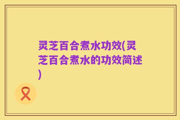 灵芝百合煮水功效(灵芝百合煮水的功效简述)