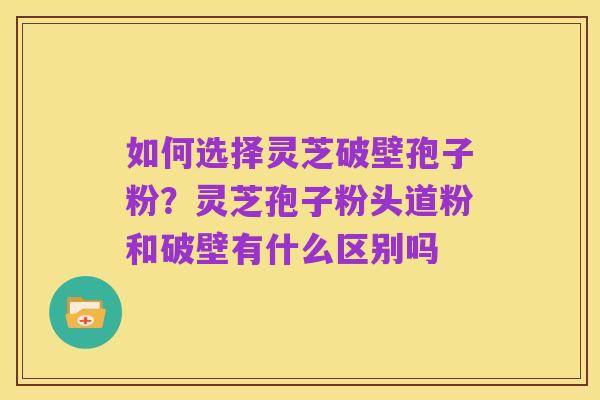 如何选择灵芝破壁孢子粉?灵芝孢子粉头道粉和破壁有什么区别吗