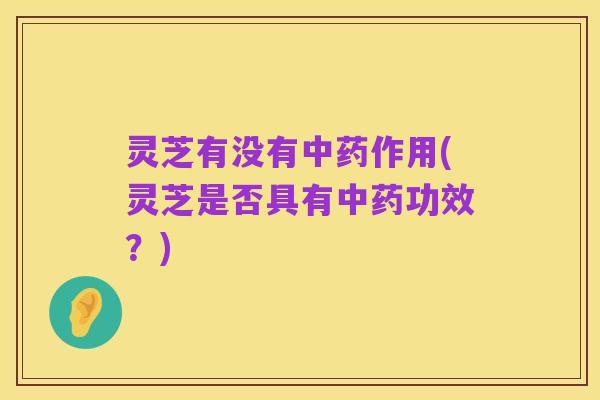 灵芝有没有中药作用(灵芝是否具有中药功效?)