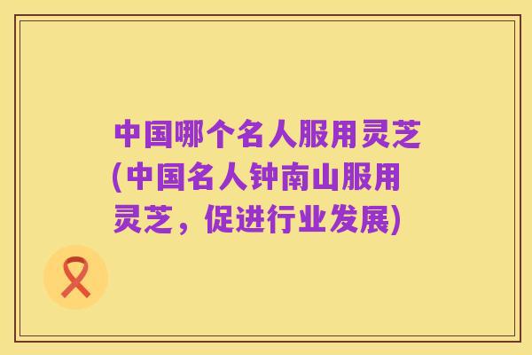 中国哪个名人服用灵芝(中国名人钟南山服用灵芝，促进行业发展)