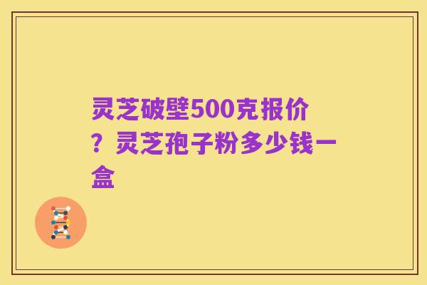 灵芝破壁500克报价?灵芝孢子粉多少钱一盒