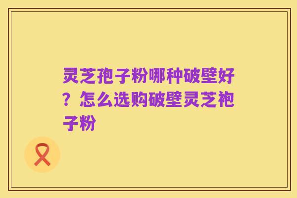 灵芝孢子粉哪种破壁好？怎么选购破壁灵芝袍子粉