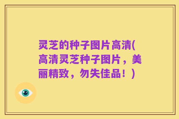灵芝的种子图片高清(高清灵芝种子图片，美丽精致，勿失佳品！)