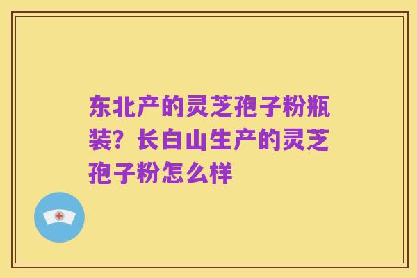 东北产的灵芝孢子粉瓶装？长白山生产的灵芝孢子粉怎么样