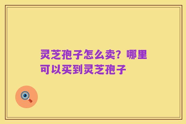 灵芝孢子怎么卖?哪里可以买到灵芝孢子