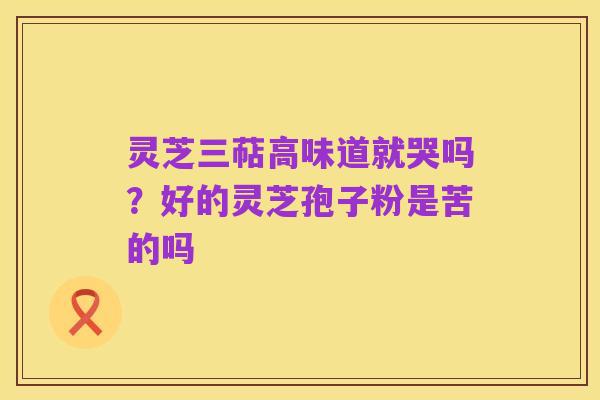 灵芝三萜高味道就哭吗?好的灵芝孢子粉是苦的吗