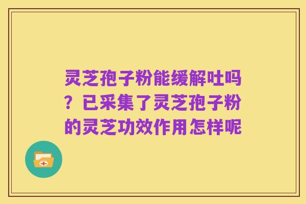 灵芝孢子粉能缓解吐吗？已采集了灵芝孢子粉的灵芝功效作用怎样呢