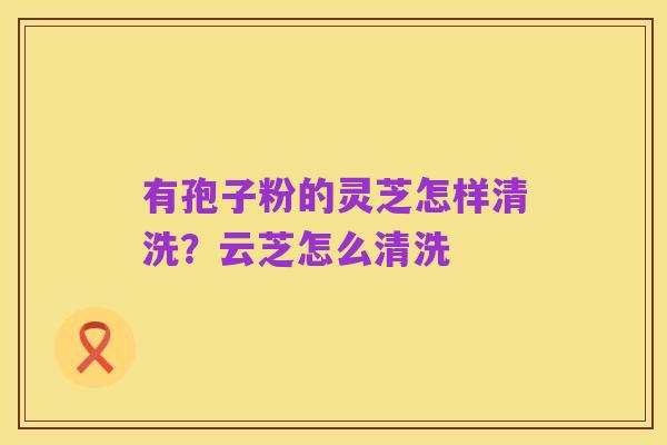 有孢子粉的灵芝怎样清洗?云芝怎么清洗