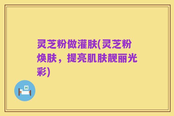 灵芝粉做灌肤(灵芝粉焕肤,提亮肌肤靓丽光彩)