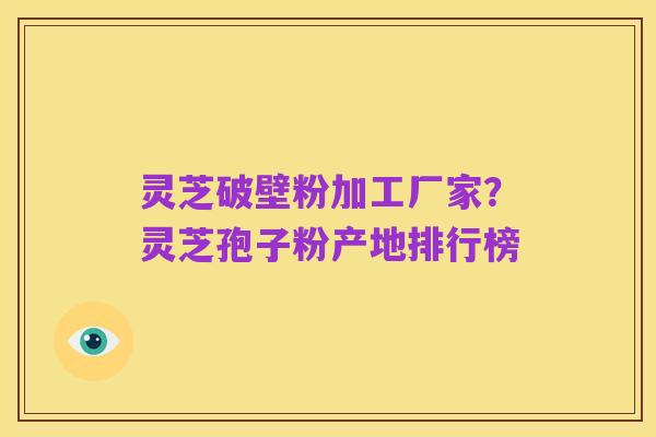 灵芝破壁粉加工厂家？灵芝孢子粉产地排行榜