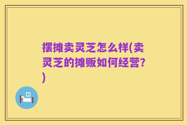 摆摊卖灵芝怎么样(卖灵芝的摊贩如何经营?)