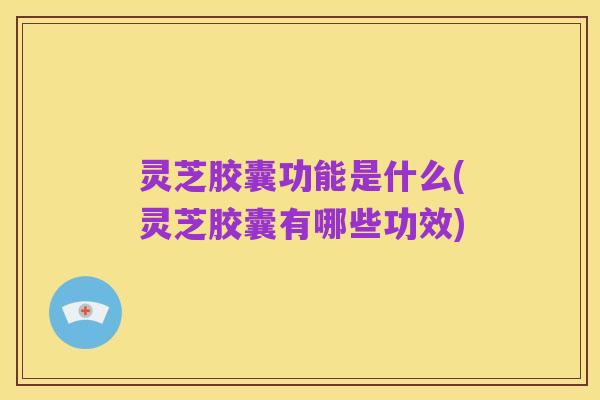 灵芝胶囊功能是什么(灵芝胶囊有哪些功效)