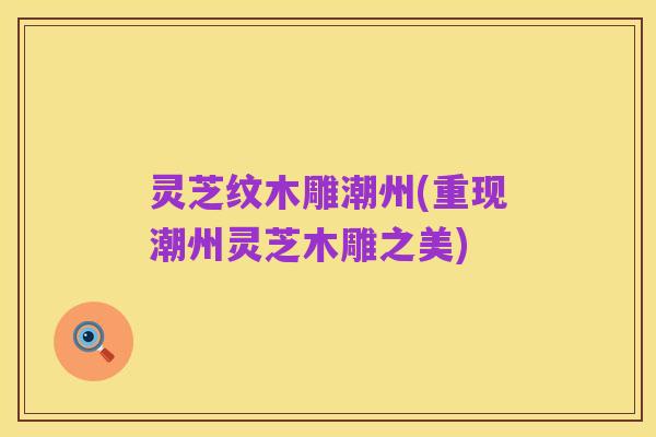 灵芝纹木雕潮州(重现潮州灵芝木雕之美)