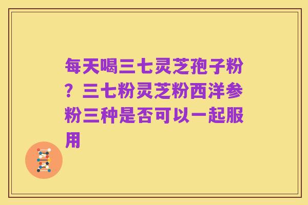 每天喝三七灵芝孢子粉?三七粉灵芝粉西洋参粉三种是否可以一起服用