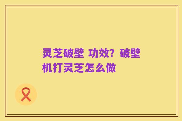灵芝破壁 功效？破壁机打灵芝怎么做