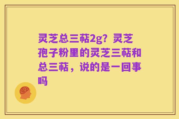 灵芝总三萜2g？灵芝孢子粉里的灵芝三萜和总三萜，说的是一回事吗