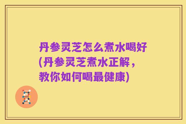 丹参灵芝怎么煮水喝好(丹参灵芝煮水正解,教你如何喝最健康)