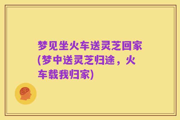 梦见坐火车送灵芝回家(梦中送灵芝归途,火车载我归家)