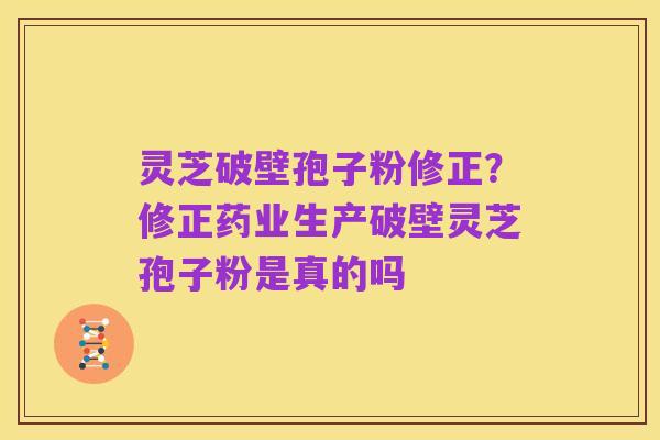 灵芝破壁孢子粉修正?修正药业生产破壁灵芝孢子粉是真的吗