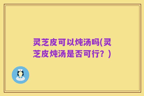 灵芝皮可以炖汤吗(灵芝皮炖汤是否可行？)