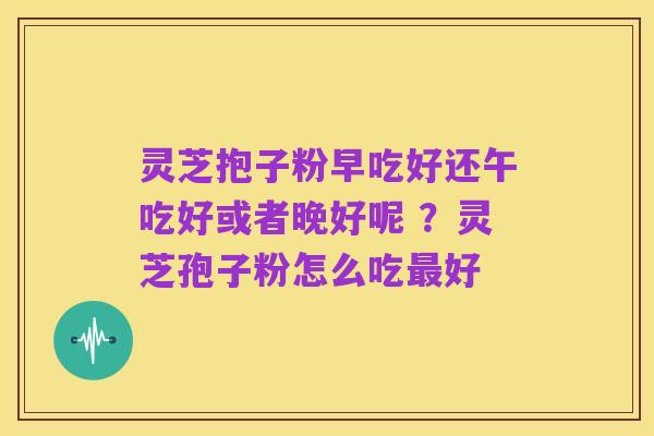 灵芝抱子粉早吃好还午吃好或者晚好呢 ?灵芝孢子粉怎么吃最好