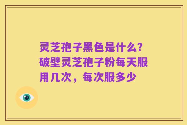灵芝孢子黑色是什么?破壁灵芝孢子粉每天服用几次,每次服多少