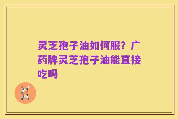 灵芝孢子油如何服?广药牌灵芝孢子油能直接吃吗