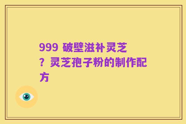 999 破壁滋补灵芝?灵芝孢子粉的制作配方
