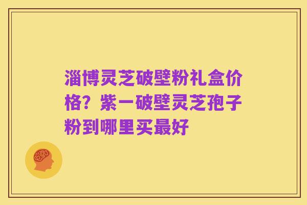 淄博灵芝破壁粉礼盒价格？紫一破壁灵芝孢子粉到哪里买最好