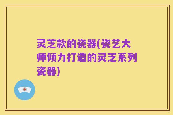 灵芝款的瓷器(瓷艺大师倾力打造的灵芝系列瓷器)