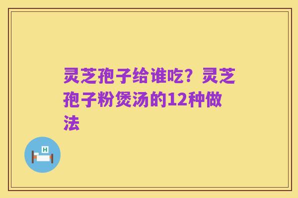 灵芝孢子给谁吃？灵芝孢子粉煲汤的12种做法