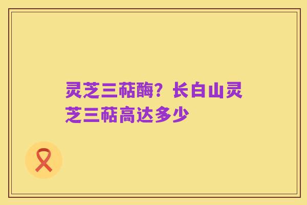 灵芝三萜酶?长白山灵芝三萜高达多少