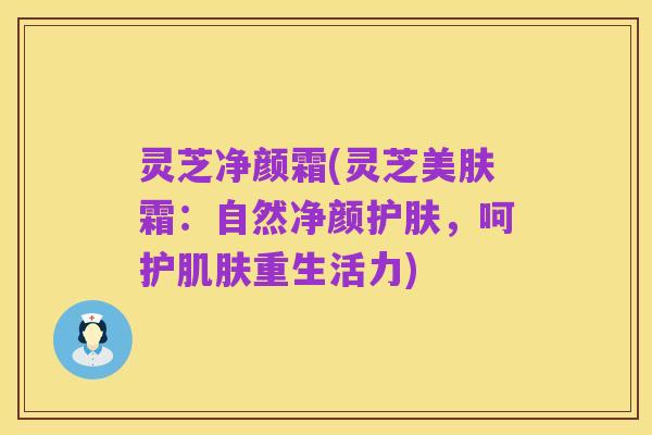灵芝净颜霜(灵芝美肤霜：自然净颜护肤，呵护肌肤重生活力)