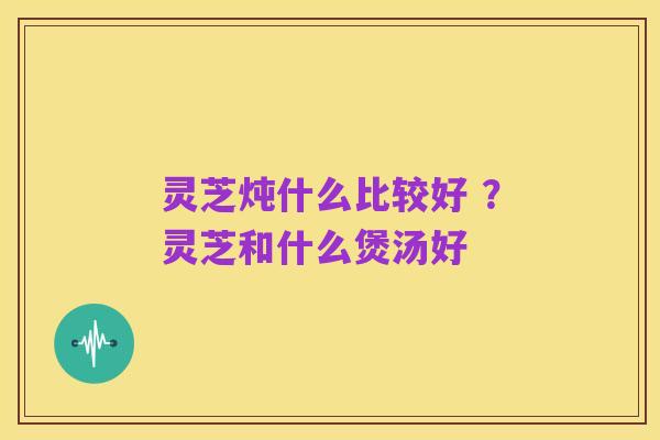 灵芝炖什么比较好 ？灵芝和什么煲汤好