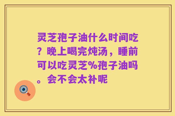 灵芝孢子油什么时间吃？晚上喝完炖汤，睡前可以吃灵芝%孢子油吗。会不会太补呢
