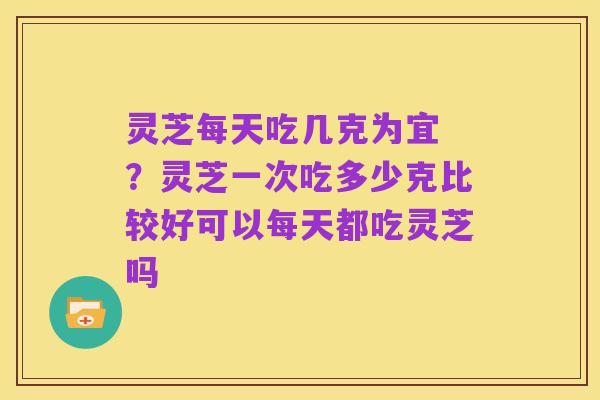 灵芝每天吃几克为宜 ?灵芝一次吃多少克比较好可以每天都吃灵芝吗