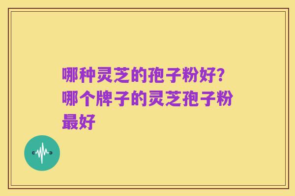 哪种灵芝的孢子粉好?哪个牌子的灵芝孢子粉最好