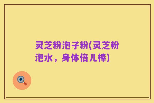 灵芝粉泡子粉(灵芝粉泡水,身体倍儿棒)