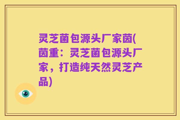 灵芝菌包源头厂家茵(茵重:灵芝菌包源头厂家,打造纯天然灵芝产品)