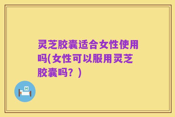 灵芝胶囊适合女性使用吗(女性可以服用灵芝胶囊吗?)