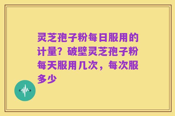 灵芝孢子粉每日服用的计量？破壁灵芝孢子粉每天服用几次，每次服多少