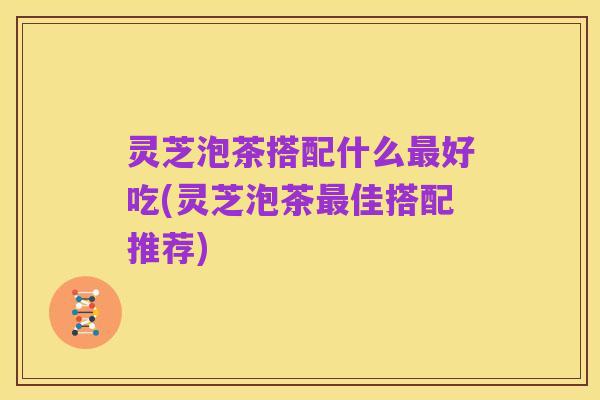 灵芝泡茶搭配什么最好吃(灵芝泡茶最佳搭配推荐)