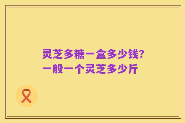 灵芝多糖一盒多少钱?一般一个灵芝多少斤