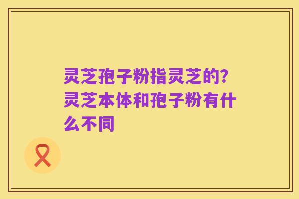 灵芝孢子粉指灵芝的?灵芝本体和孢子粉有什么不同
