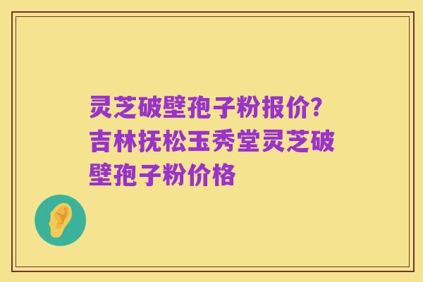 灵芝破壁孢子粉报价?吉林抚松玉秀堂灵芝破壁孢子粉价格