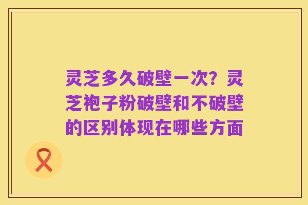 灵芝多久破壁一次？灵芝袍子粉破壁和不破壁的区别体现在哪些方面