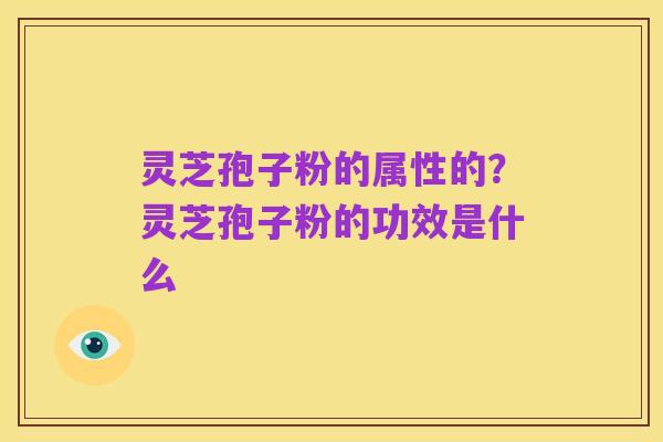 灵芝孢子粉的属性的?灵芝孢子粉的功效是什么