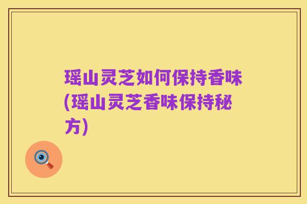 瑶山灵芝如何保持香味(瑶山灵芝香味保持秘方)