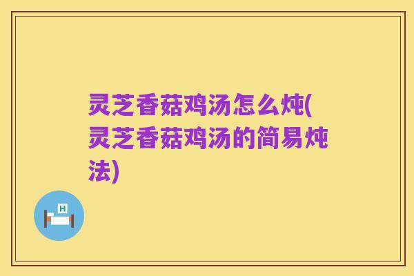 灵芝香菇鸡汤怎么炖(灵芝香菇鸡汤的简易炖法)